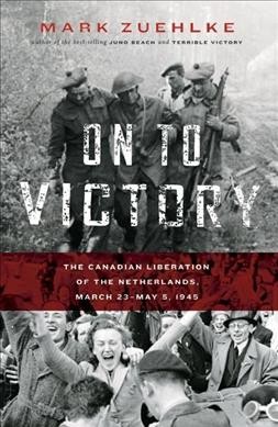 On to victory : the Canadian liberation of the Netherlands, March 23-May 5, 1945 / Mark Zuehlke.
