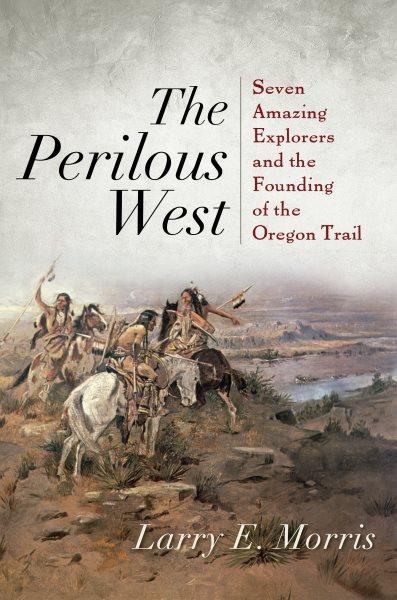 The perilous west : seven amazing explorers and the founding of the Oregon Trail / Larry E. Morris.