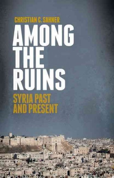 Among the ruins : Syria past and present / Christian C. Sahner.