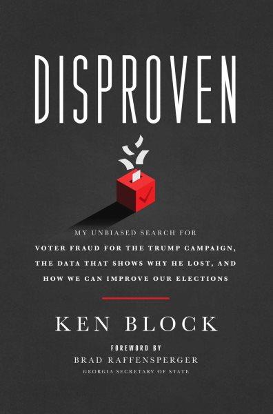 Disproven :  my unbiased search for voter fraud for the Trump campaign, the data that shows why he lost, and how we can improve our elections  /  Ken Block.